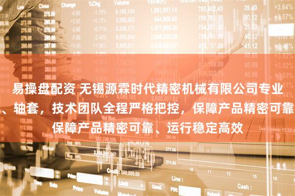 易操盘配资 无锡源霖时代精密机械有限公司专业制造导轮、铸件、轴套，技术团队全程严格把控，保障产品精密可靠、运行稳定高效