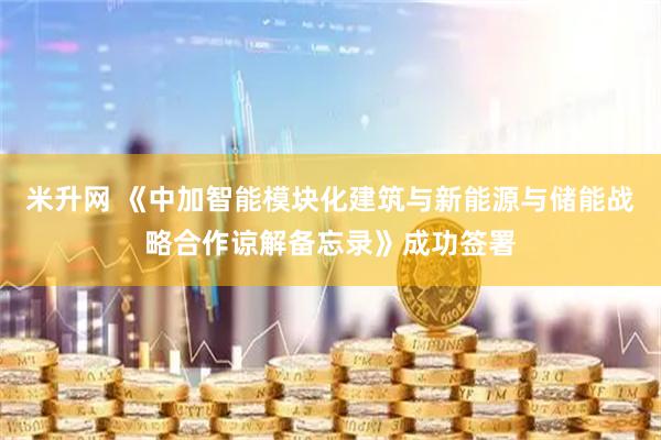 米升网 《中加智能模块化建筑与新能源与储能战略合作谅解备忘录》成功签署