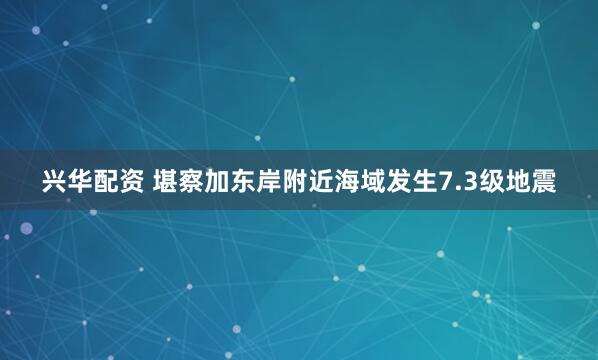 兴华配资 堪察加东岸附近海域发生7.3级地震