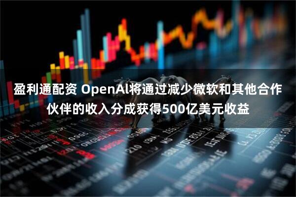 盈利通配资 OpenAl将通过减少微软和其他合作伙伴的收入分成获得500亿美元收益