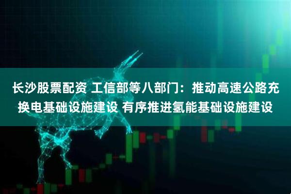 长沙股票配资 工信部等八部门：推动高速公路充换电基础设施建设 有序推进氢能基础设施建设
