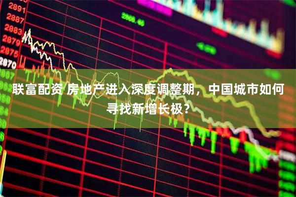 联富配资 房地产进入深度调整期，中国城市如何寻找新增长极？