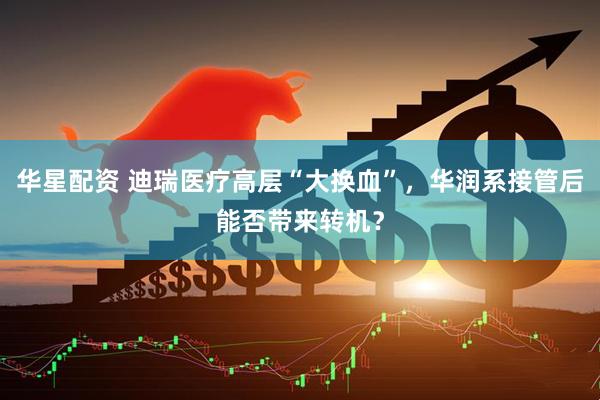华星配资 迪瑞医疗高层“大换血”，华润系接管后能否带来转机？