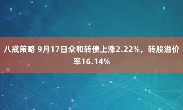 八戒策略 9月17日众和转债上涨2.22%，转股溢价率16.14%
