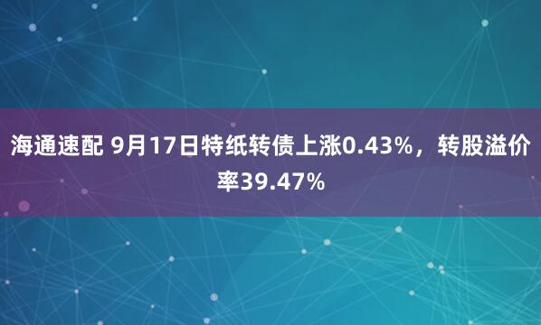 海通速配 9月17日特纸转债上涨0.43%，转股溢价率39.47%