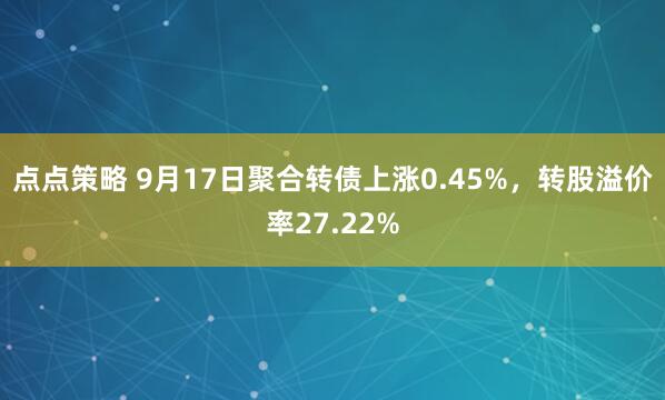 点点策略 9月17日聚合转债上涨0.45%，转股溢价率27.22%