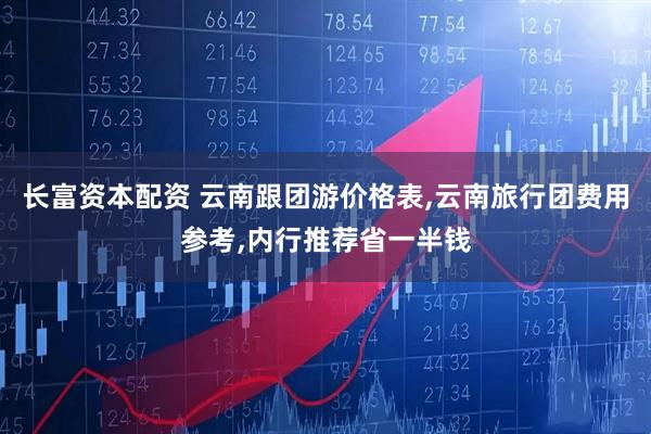长富资本配资 云南跟团游价格表,云南旅行团费用参考,内行推荐省一半钱