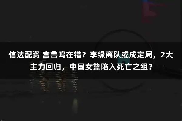 信达配资 宫鲁鸣在错？李缘离队或成定局，2大主力回归，中国女篮陷入死亡之组？
