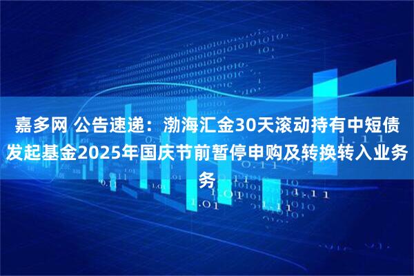 嘉多网 公告速递：渤海汇金30天滚动持有中短债发起基金2025年国庆节前暂停申购及转换转入业务