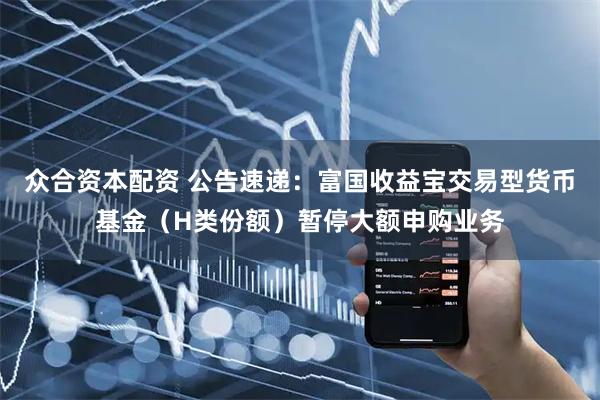 众合资本配资 公告速递：富国收益宝交易型货币基金（H类份额）暂停大额申购业务