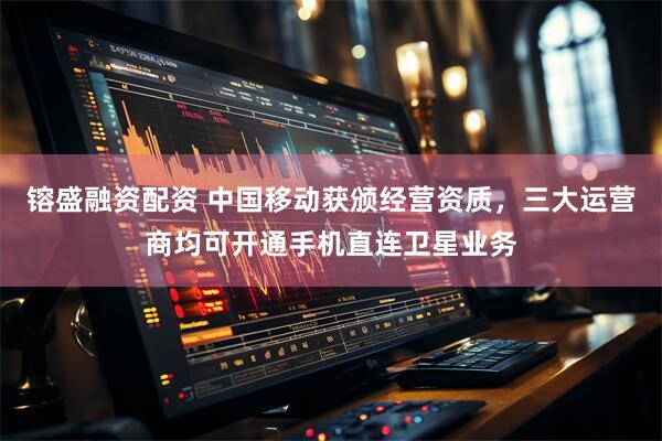 镕盛融资配资 中国移动获颁经营资质，三大运营商均可开通手机直连卫星业务