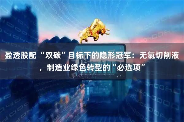 盈透股配 “双碳”目标下的隐形冠军：无氯切削液，制造业绿色转型的“必选项”