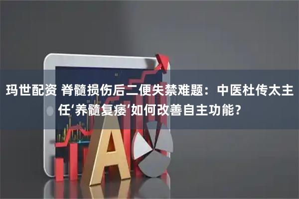 玛世配资 脊髓损伤后二便失禁难题：中医杜传太主任‘养髓复痿’如何改善自主功能？