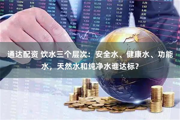 通达配资 饮水三个层次：安全水、健康水、功能水，天然水和纯净水谁达标？