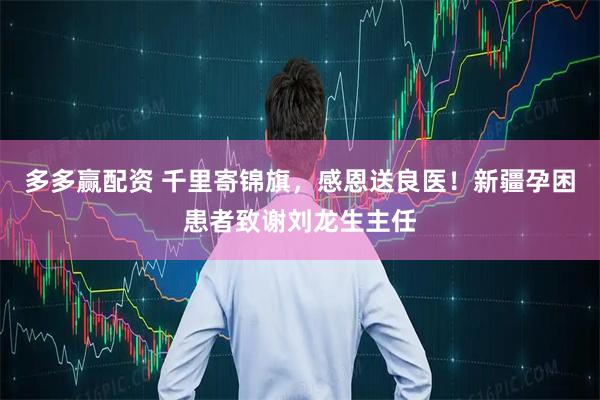 多多赢配资 千里寄锦旗，感恩送良医！新疆孕困患者致谢刘龙生主任