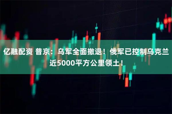 亿融配资 普京：乌军全面撤退！俄军已控制乌克兰近5000平方公里领土！