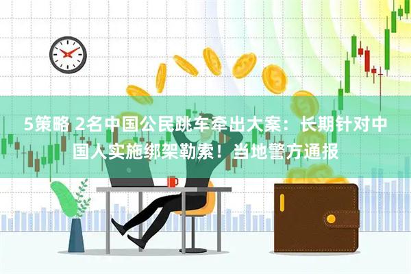 5策略 2名中国公民跳车牵出大案：长期针对中国人实施绑架勒索！当地警方通报