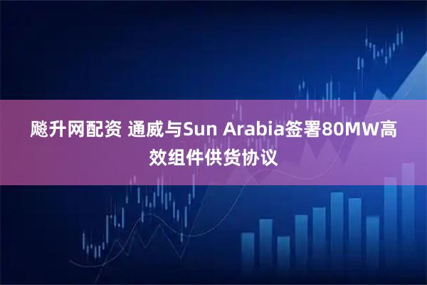 飚升网配资 通威与Sun Arabia签署80MW高效组件供货协议