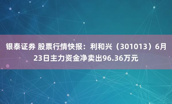 银泰证券 股票行情快报：利和兴（301013）6月23日主力资金净卖出96.36万元