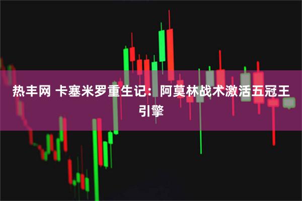 热丰网 卡塞米罗重生记：阿莫林战术激活五冠王引擎