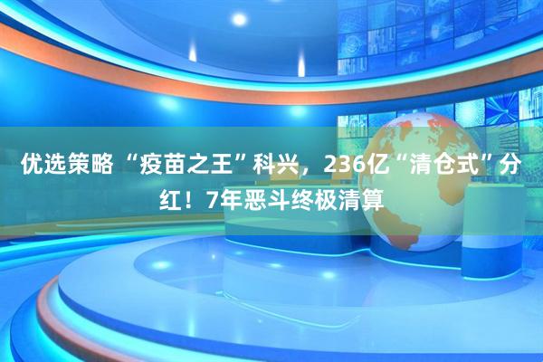 优选策略 “疫苗之王”科兴，236亿“清仓式”分红！7年恶斗终极清算