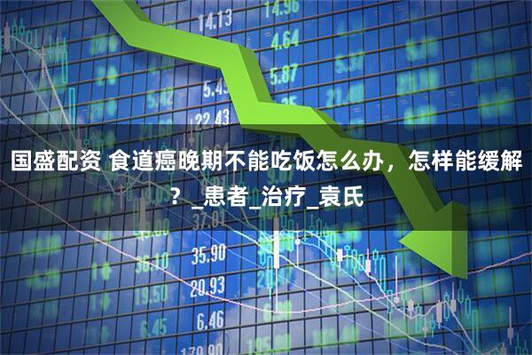 国盛配资 食道癌晚期不能吃饭怎么办，怎样能缓解？_患者_治疗_袁氏