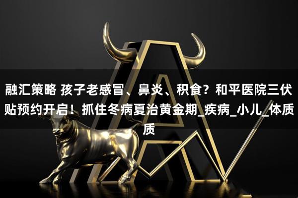 融汇策略 孩子老感冒、鼻炎、积食？和平医院三伏贴预约开启！抓住冬病夏治黄金期_疾病_小儿_体质