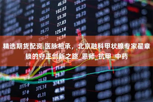 精选期货配资 医脉相承，北京融科甲状腺专家翟章锁的守正创新之路_恩师_抗甲_中药