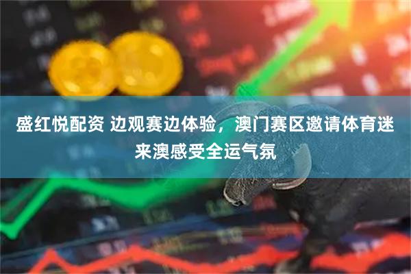 盛红悦配资 边观赛边体验，澳门赛区邀请体育迷来澳感受全运气氛