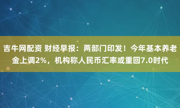 吉牛网配资 财经早报：两部门印发！今年基本养老金上调2%，机构称人民币汇率或重回7.0时代