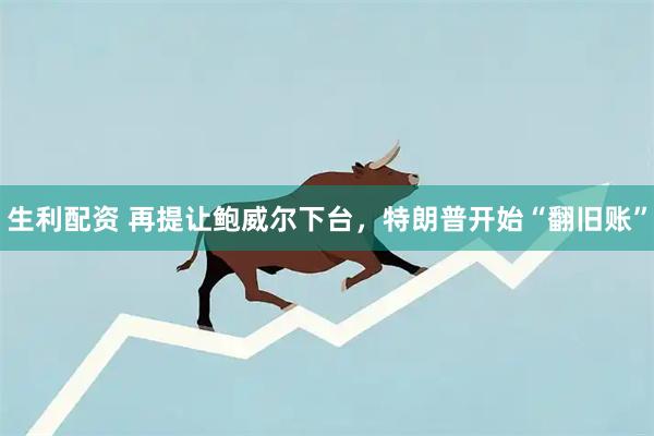 生利配资 再提让鲍威尔下台，特朗普开始“翻旧账”