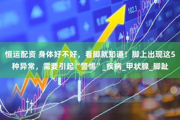 恒运配资 身体好不好，看脚就知道！脚上出现这5种异常，需要引起“警惕”_疾病_甲状腺_脚趾