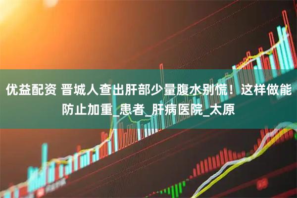 优益配资 晋城人查出肝部少量腹水别慌！这样做能防止加重_患者_肝病医院_太原
