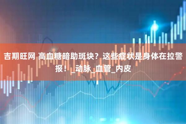 吉期旺网 高血糖暗助斑块？这些症状是身体在拉警报！_动脉_血管_内皮