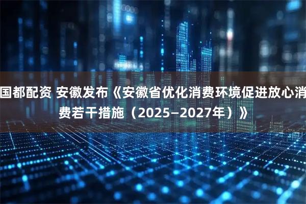 国都配资 安徽发布《安徽省优化消费环境促进放心消费若干措施（2025—2027年）》