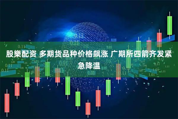 股樂配资 多期货品种价格飙涨 广期所四箭齐发紧急降温