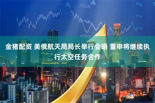 金猪配资 美俄航天局局长举行会晤 重申将继续执行太空任务合作