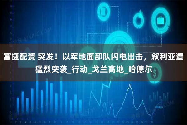 富捷配资 突发！以军地面部队闪电出击，叙利亚遭猛烈突袭_行动_戈兰高地_哈德尔