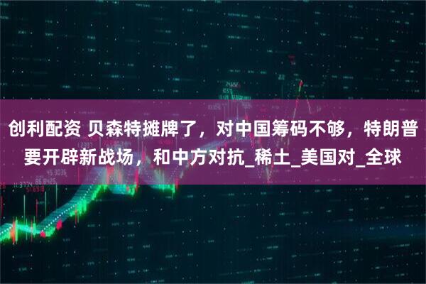 创利配资 贝森特摊牌了，对中国筹码不够，特朗普要开辟新战场，和中方对抗_稀土_美国对_全球