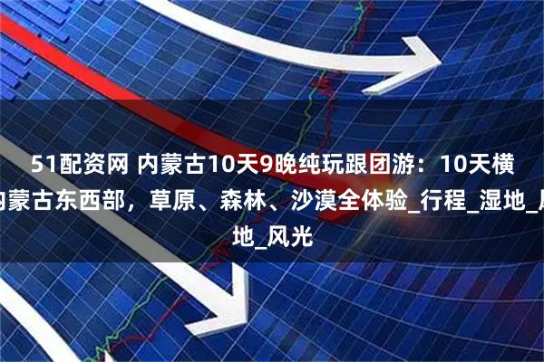 51配资网 内蒙古10天9晚纯玩跟团游：10天横跨内蒙古东西部，草原、森林、沙漠全体验_行程_湿地_风光