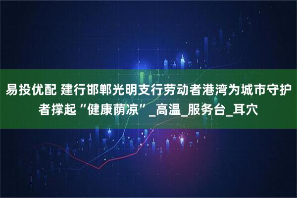 易投优配 建行邯郸光明支行劳动者港湾为城市守护者撑起“健康荫凉”_高温_服务台_耳穴