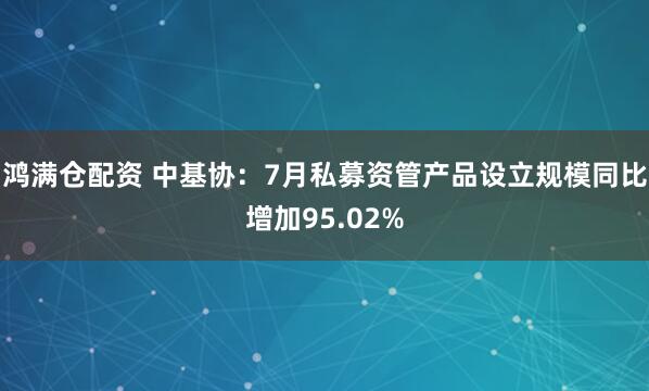 鸿满仓配资 中基协：7月私募资管产品设立规模同比增加95.02%