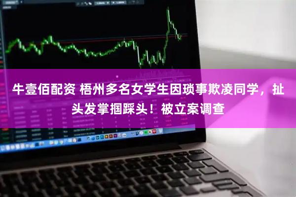 牛壹佰配资 梧州多名女学生因琐事欺凌同学，扯头发掌掴踩头！被立案调查