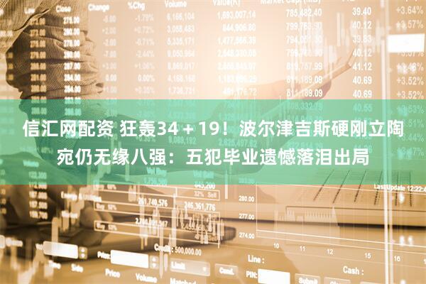 信汇网配资 狂轰34＋19！波尔津吉斯硬刚立陶宛仍无缘八强：五犯毕业遗憾落泪出局