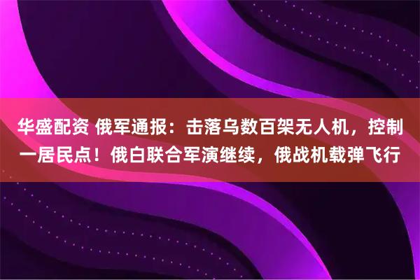 华盛配资 俄军通报：击落乌数百架无人机，控制一居民点！俄白联合军演继续，俄战机载弹飞行
