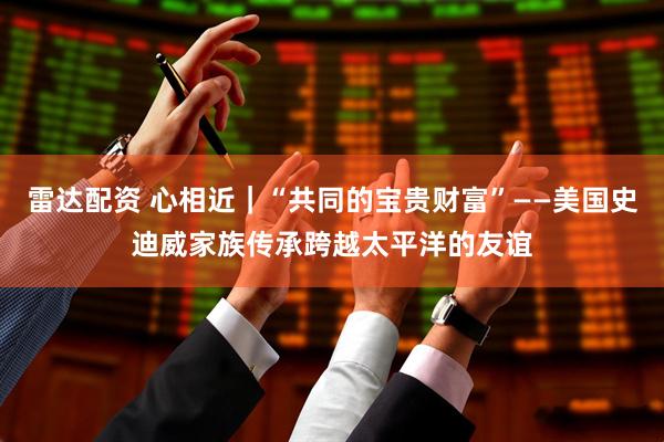 雷达配资 心相近｜“共同的宝贵财富”——美国史迪威家族传承跨越太平洋的友谊