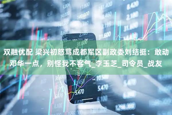 双融优配 梁兴初怒骂成都军区副政委刘结挺：敢动邓华一点，别怪我不客气_李玉芝_司令员_战友