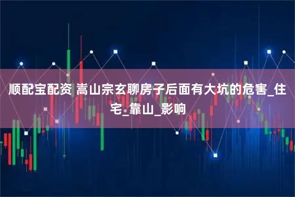 顺配宝配资 嵩山宗玄聊房子后面有大坑的危害_住宅_靠山_影响