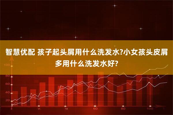 智慧优配 孩子起头屑用什么洗发水?小女孩头皮屑多用什么洗发水好?
