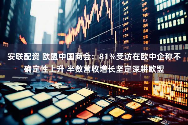 安联配资 欧盟中国商会：81%受访在欧中企称不确定性上升 半数营收增长坚定深耕欧盟